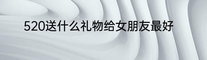 520送什么礼物给女朋友最好