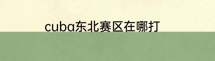 cuba东北赛区在哪打