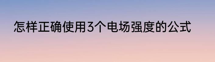 怎样正确使用3个电场强度的公式