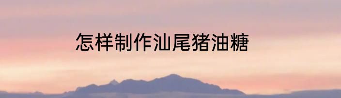 怎样制作汕尾猪油糖