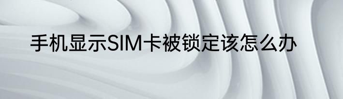 手机显示SIM卡被锁定该怎么办