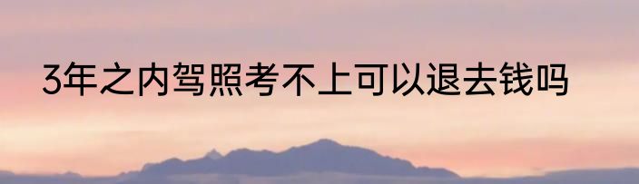 3年之内驾照考不上可以退去钱吗