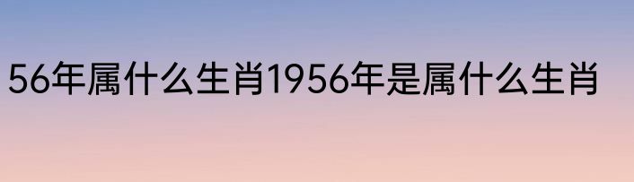 56年属什么生肖1956年是属什么生肖