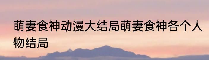 萌妻食神动漫大结局萌妻食神各个人物结局