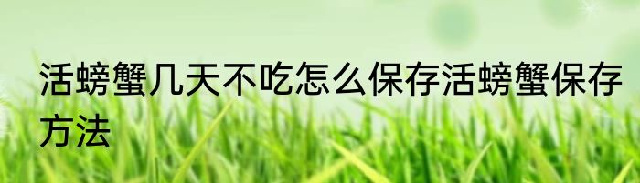 活螃蟹几天不吃怎么保存活螃蟹保存方法
