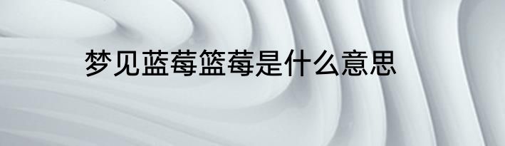 梦见蓝莓篮莓是什么意思