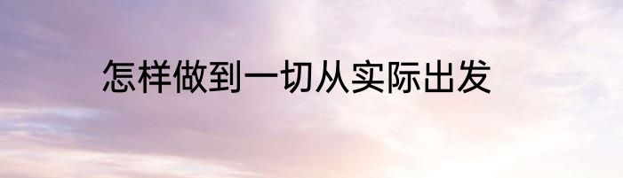 怎样做到一切从实际出发