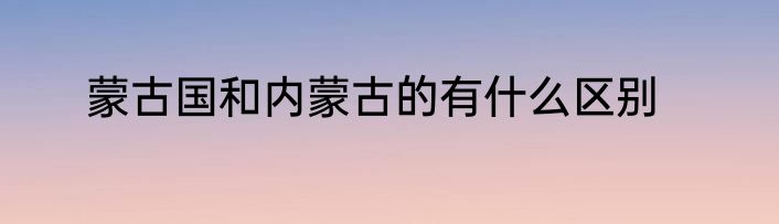 蒙古国和内蒙古的有什么区别