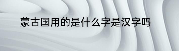 蒙古国用的是什么字是汉字吗