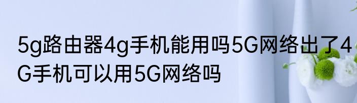 5g路由器4g手机能用吗5G网络出了4G手机可以用5G网络吗