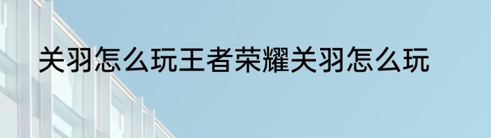 关羽怎么玩王者荣耀关羽怎么玩