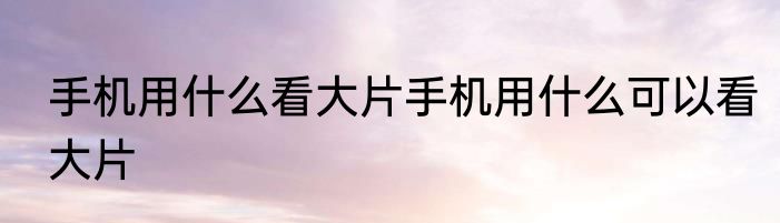 手机用什么看大片手机用什么可以看大片