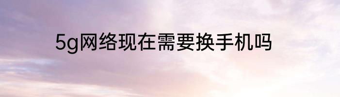 5g网络现在需要换手机吗