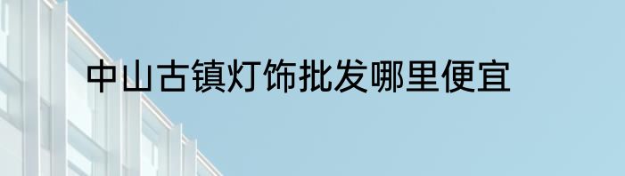 中山古镇灯饰批发哪里便宜