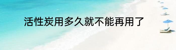 活性炭用多久就不能再用了