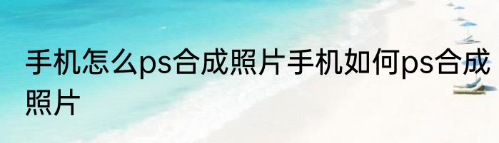 手机怎么ps合成照片手机如何ps合成照片