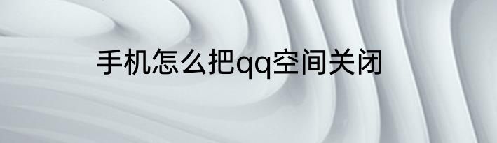 手机怎么把qq空间关闭