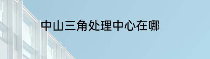 中山三角处理中心在哪