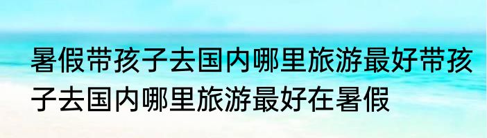 暑假带孩子去国内哪里旅游最好带孩子去国内哪里旅游最好在暑假