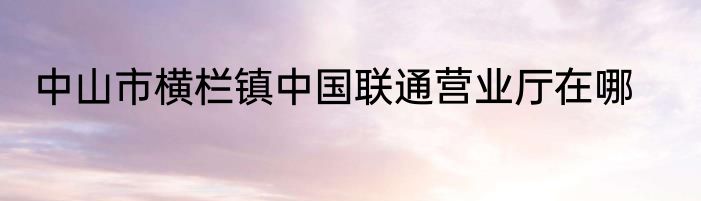 中山市横栏镇中国联通营业厅在哪
