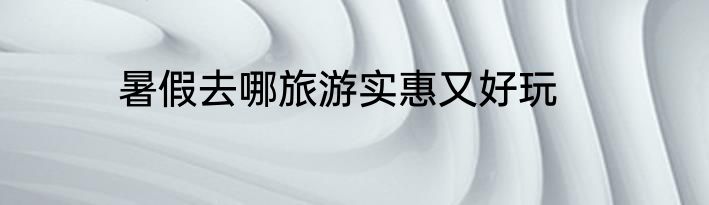 暑假去哪旅游实惠又好玩