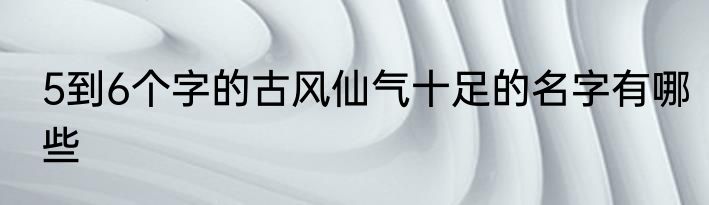 5到6个字的古风仙气十足的名字有哪些