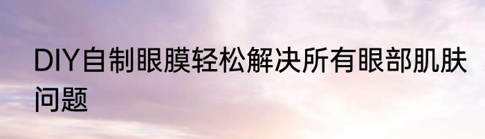 DIY自制眼膜轻松解决所有眼部肌肤问题