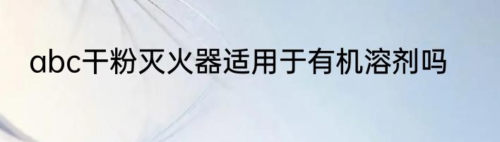abc干粉灭火器适用于有机溶剂吗