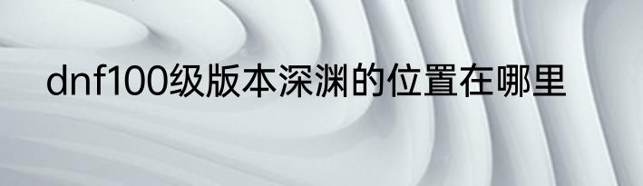 dnf100级版本深渊的位置在哪里