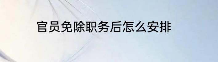官员免除职务后怎么安排