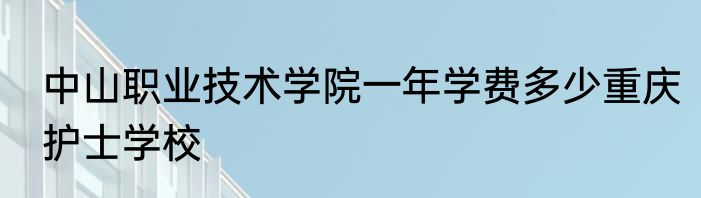 中山职业技术学院一年学费多少重庆护士学校