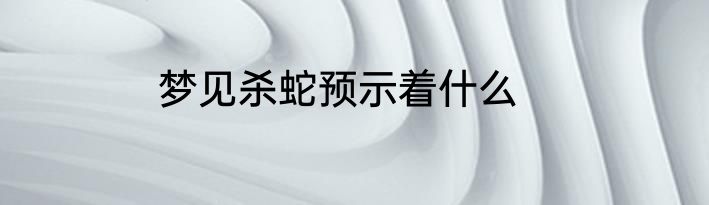 梦见杀蛇预示着什么