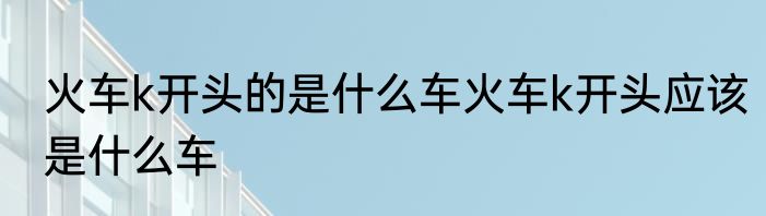 火车k开头的是什么车火车k开头应该是什么车