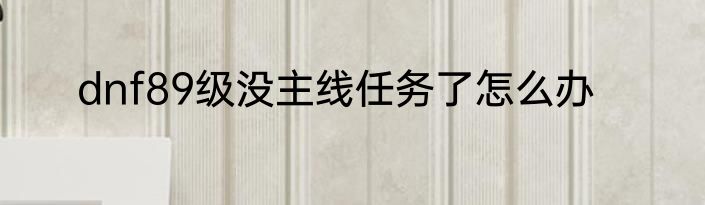 dnf89级没主线任务了怎么办