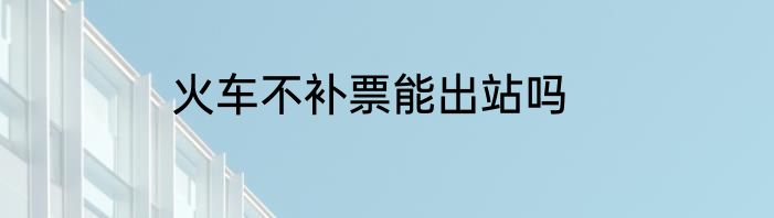 火车不补票能出站吗