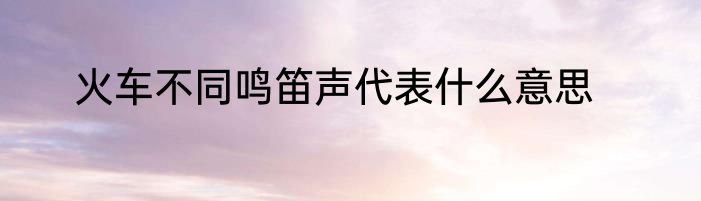 火车不同鸣笛声代表什么意思