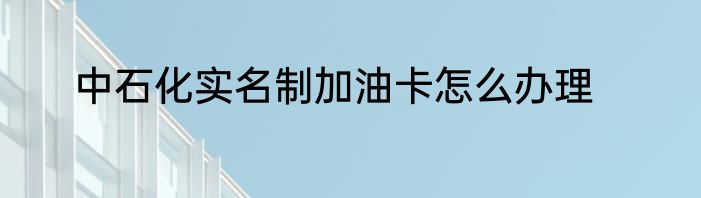 中石化实名制加油卡怎么办理