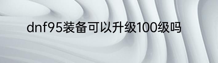 dnf95装备可以升级100级吗