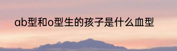ab型和o型生的孩子是什么血型