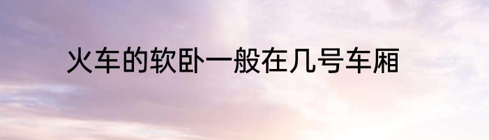 火车的软卧一般在几号车厢