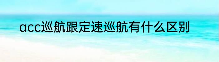 acc巡航跟定速巡航有什么区别