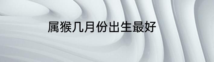 属猴几月份出生最好