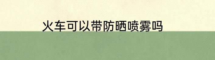 火车可以带防晒喷雾吗