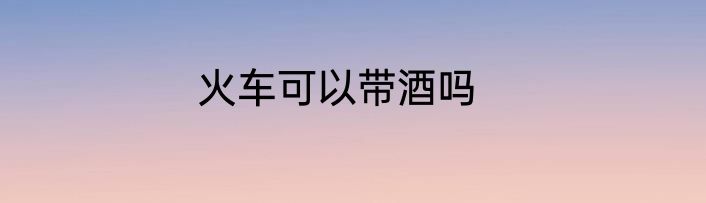 火车可以带酒吗