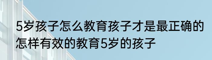 5岁孩子怎么教育孩子才是最正确的怎样有效的教育5岁的孩子
