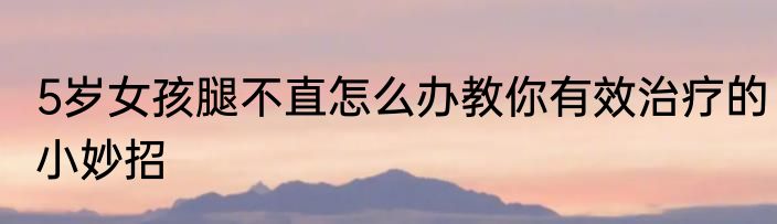 5岁女孩腿不直怎么办教你有效治疗的小妙招