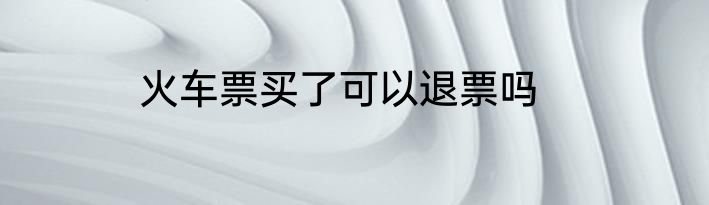 火车票买了可以退票吗