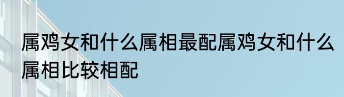 属鸡女和什么属相最配属鸡女和什么属相比较相配