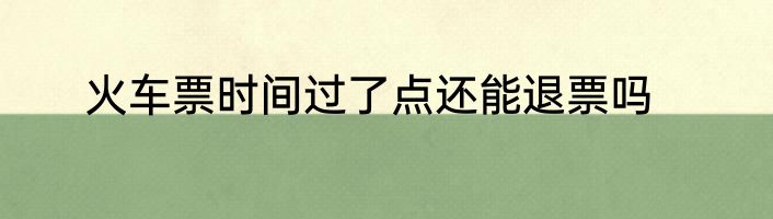火车票时间过了点还能退票吗