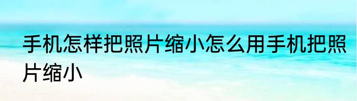 手机怎样把照片缩小怎么用手机把照片缩小
